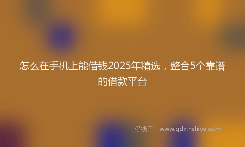 怎么在手机上能借钱2025年精选，整合5个靠谱的借款平台
