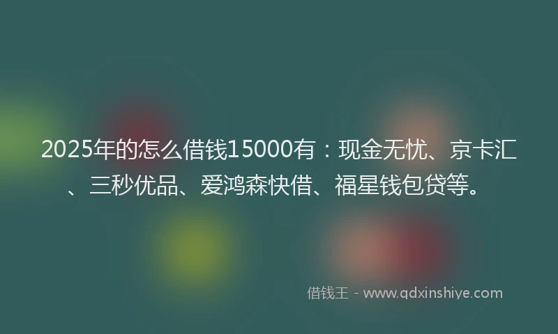 2025年的怎么借钱15000有：现金无忧、京卡汇、三秒优品、爱鸿森快借、福星钱包贷等。