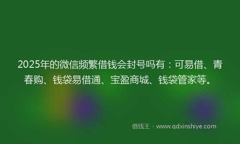 2025年的微信频繁借钱会封号吗有：可易借、青春购、钱袋易借通、宝盈商城、钱袋管家等。