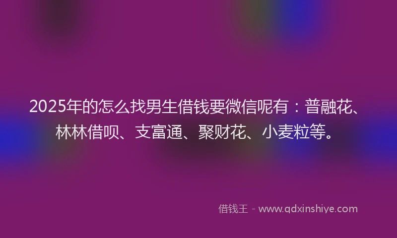 2025年的怎么找男生借钱要微信呢有：普融花、林林借呗、支富通、聚财花、小麦粒等。