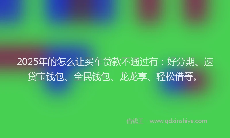 2025年的怎么让买车贷款不通过有：好分期、速贷宝钱包、全民钱包、龙龙享、轻松借等。