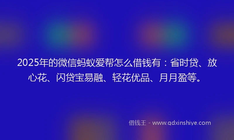 2025年的微信蚂蚁爱帮怎么借钱有：省时贷、放心花、闪贷宝易融、轻花优品、月月盈等。