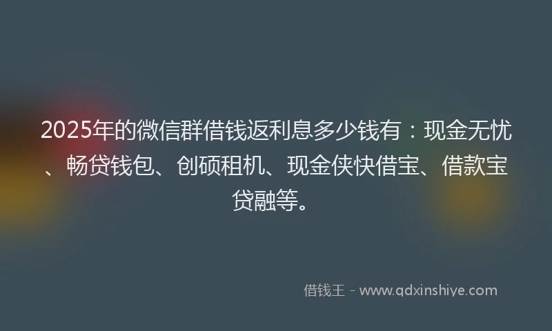 2025年的微信群借钱返利息多少钱有：现金无忧、畅贷钱包、创硕租机、现金侠快借宝、借款宝贷融等。