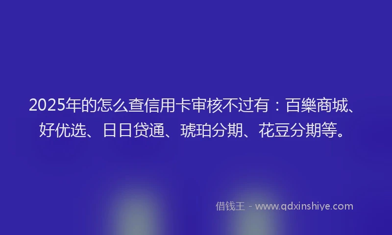 2025年的怎么查信用卡审核不过有：百樂商城、好优选、日日贷通、琥珀分期、花豆分期等。