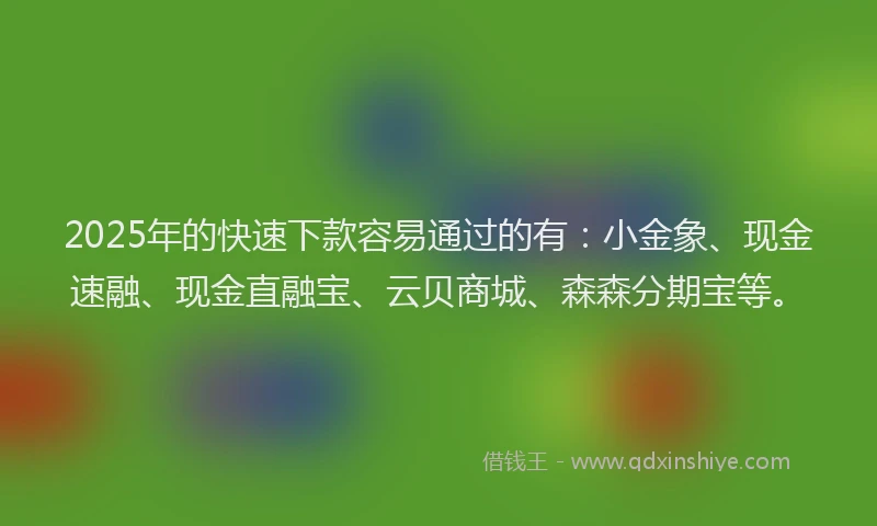 2025年的快速下款容易通过的有：小金象、现金速融、现金直融宝、云贝商城、森森分期宝等。