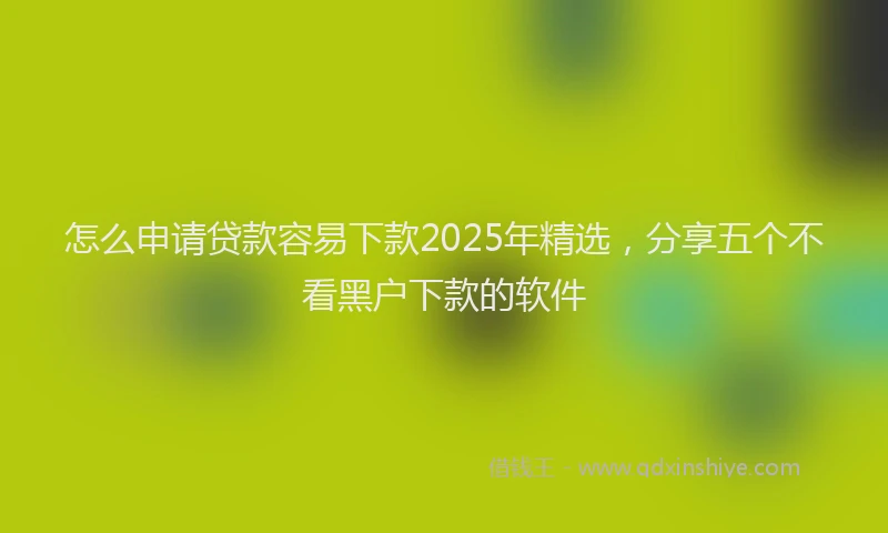 怎么申请贷款容易下款2025年精选，分享五个不看黑户下款的软件