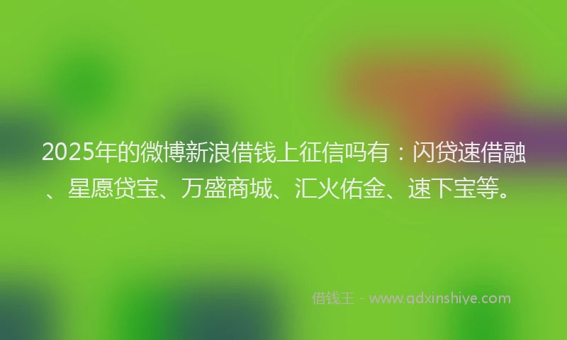 2025年的微博新浪借钱上征信吗有：闪贷速借融、星愿贷宝、万盛商城、汇火佑金、速下宝等。