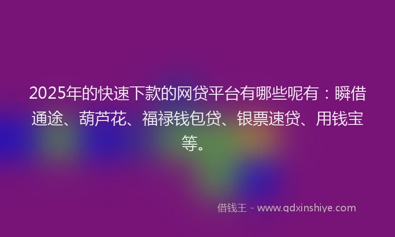 2025年的快速下款的网贷平台有哪些呢有：瞬借通途、葫芦花、福禄钱包贷、银票速贷、用钱宝等。