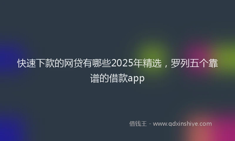 快速下款的网贷有哪些2025年精选，罗列五个靠谱的借款app