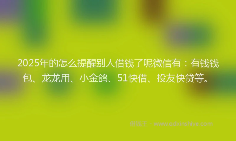2025年的怎么提醒别人借钱了呢微信有：有钱钱包、龙龙用、小金鸽、51快借、投友快贷等。