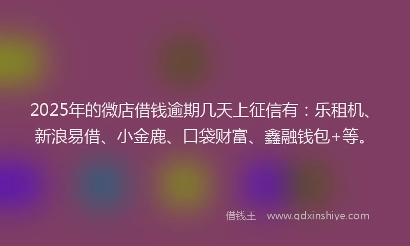 2025年的微店借钱逾期几天上征信有：乐租机、新浪易借、小金鹿、口袋财富、鑫融钱包+等。