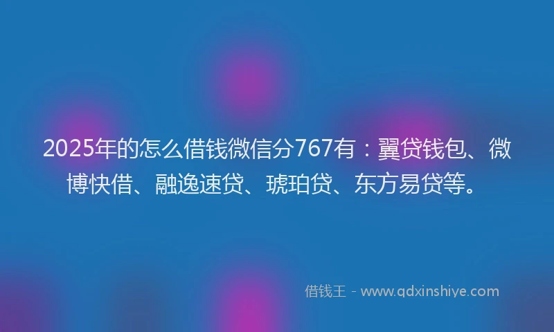 2025年的怎么借钱微信分767有：翼贷钱包、微博快借、融逸速贷、琥珀贷、东方易贷等。