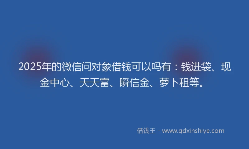 2025年的微信问对象借钱可以吗有：钱进袋、现金中心、天天富、瞬信金、萝卜租等。