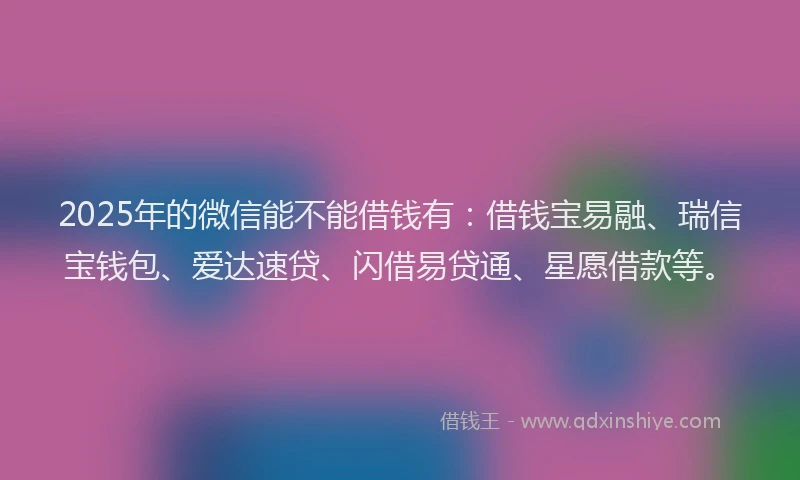2025年的微信能不能借钱有：借钱宝易融、瑞信宝钱包、爱达速贷、闪借易贷通、星愿借款等。