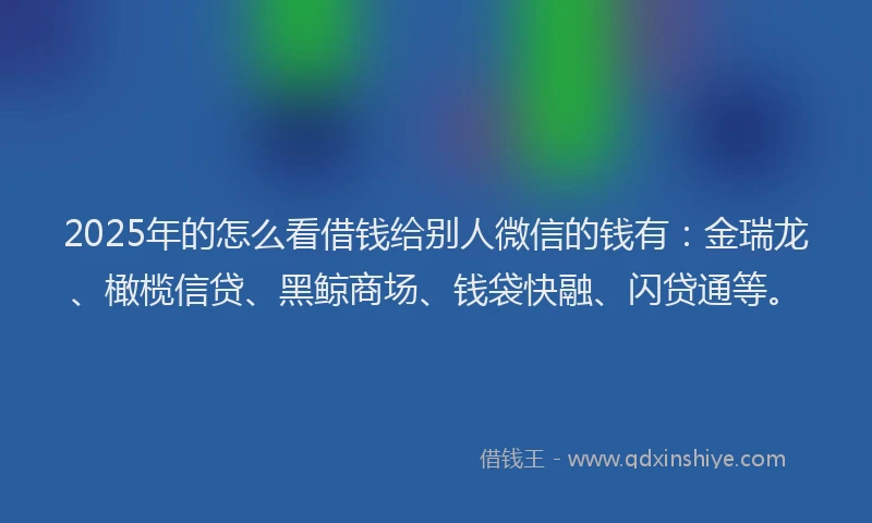 2025年的怎么看借钱给别人微信的钱有：金瑞龙、橄榄信贷、黑鲸商场、钱袋快融、闪贷通等。