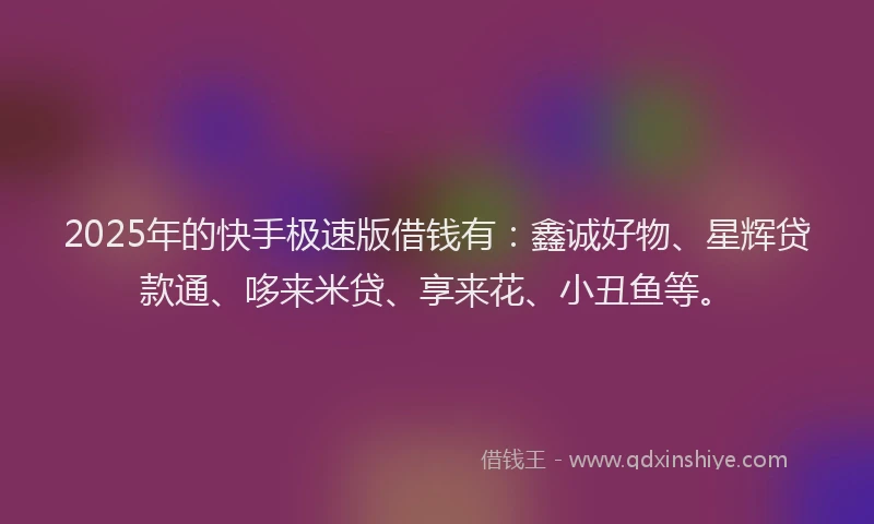 2025年的快手极速版借钱有：鑫诚好物、星辉贷款通、哆来米贷、享来花、小丑鱼等。