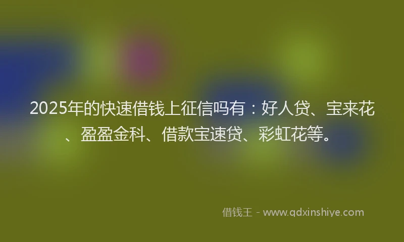 2025年的快速借钱上征信吗有：好人贷、宝来花、盈盈金科、借款宝速贷、彩虹花等。