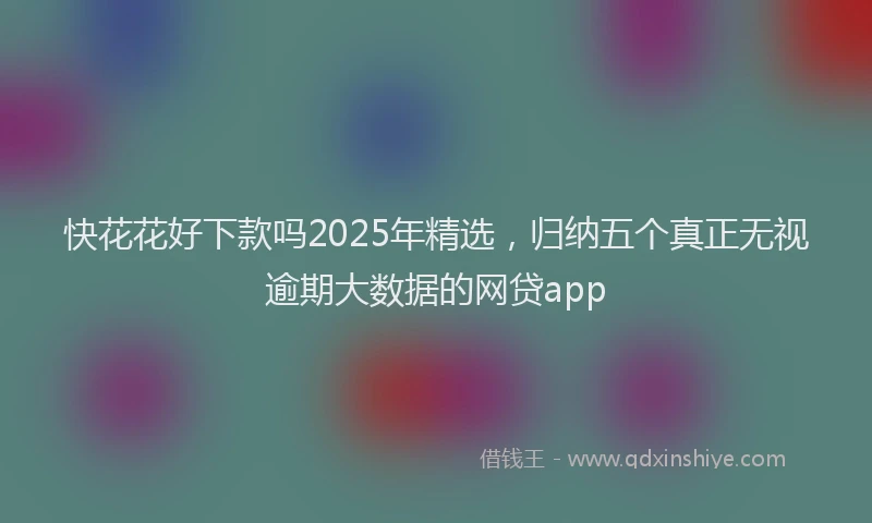 快花花好下款吗2025年精选，归纳五个真正无视逾期大数据的网贷app