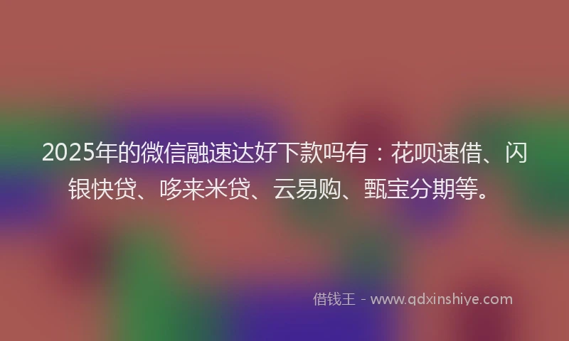 2025年的微信融速达好下款吗有：花呗速借、闪银快贷、哆来米贷、云易购、甄宝分期等。