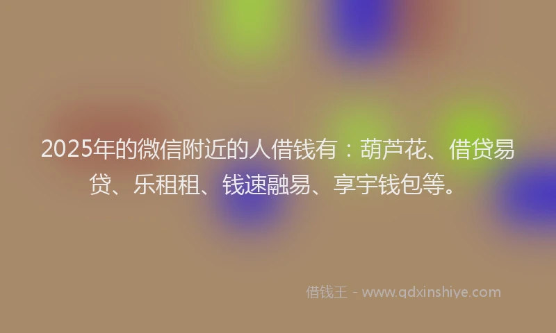 2025年的微信附近的人借钱有：葫芦花、借贷易贷、乐租租、钱速融易、享宇钱包等。