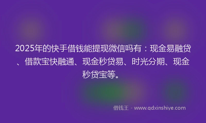 2025年的快手借钱能提现微信吗有：现金易融贷、借款宝快融通、现金秒贷易、时光分期、现金秒贷宝等。