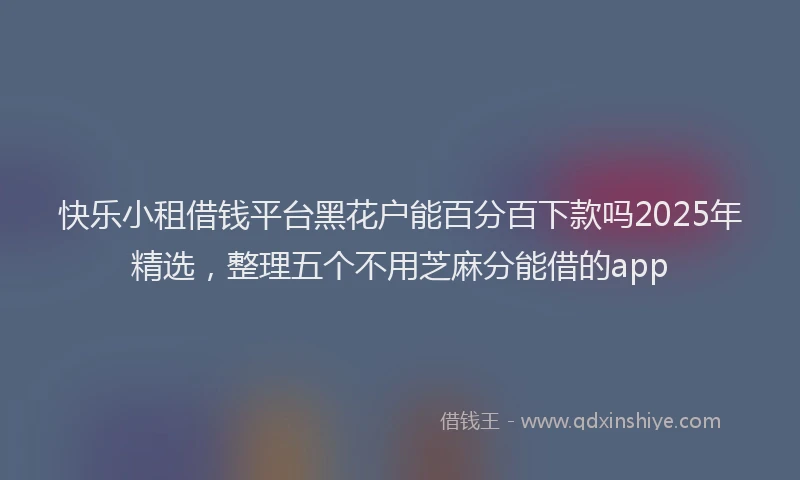 快乐小租借钱平台黑花户能百分百下款吗2025年精选，整理五个不用芝麻分能借的app