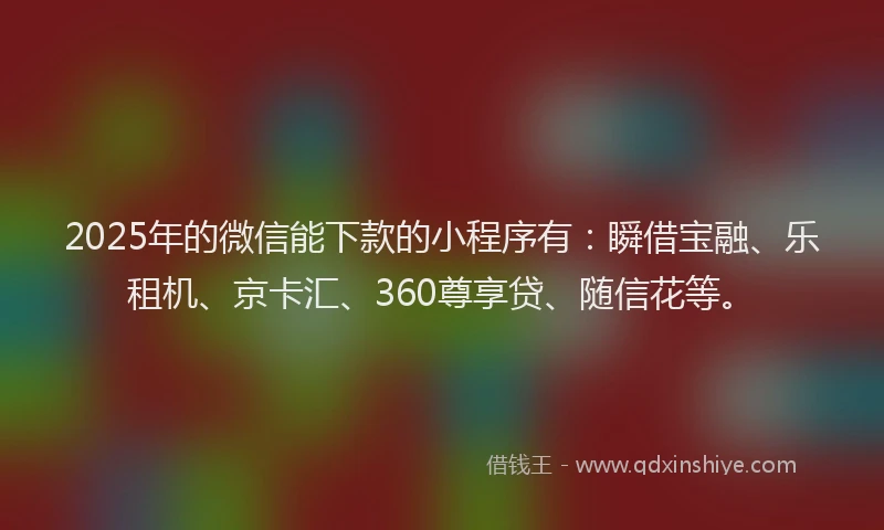 2025年的微信能下款的小程序有：瞬借宝融、乐租机、京卡汇、360尊享贷、随信花等。
