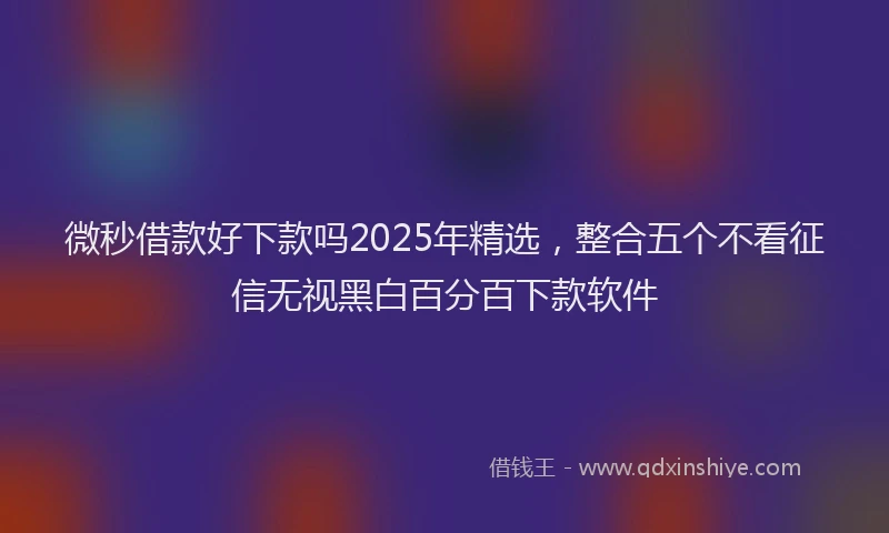 微秒借款好下款吗2025年精选，整合五个不看征信无视黑白百分百下款软件