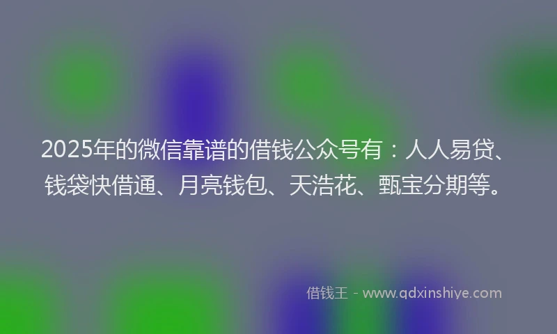 2025年的微信靠谱的借钱公众号有：人人易贷、钱袋快借通、月亮钱包、天浩花、甄宝分期等。