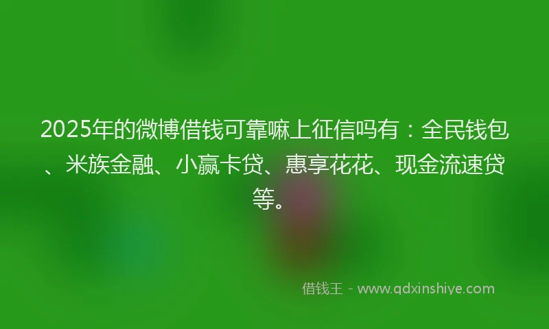 2025年的微博借钱可靠嘛上征信吗有：全民钱包、米族金融、小赢卡贷、惠享花花、现金流速贷等。
