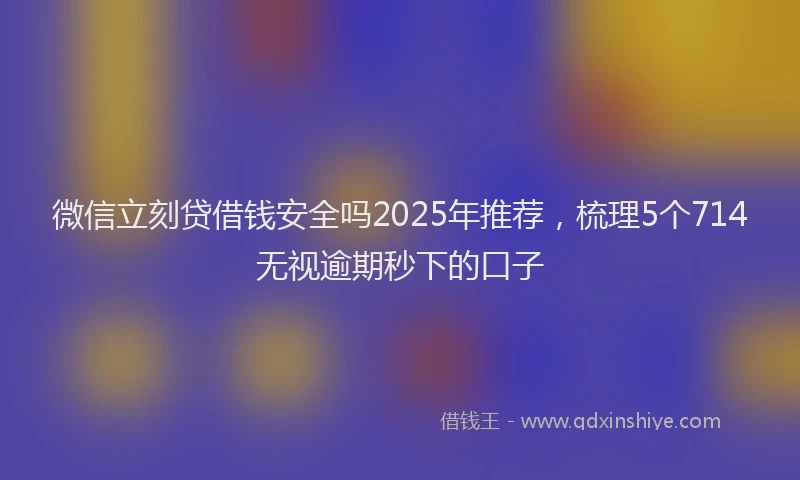 微信立刻贷借钱安全吗2025年推荐，梳理5个714无视逾期秒下的口子