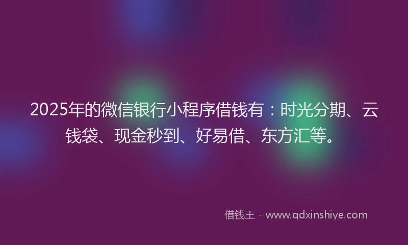 2025年的微信银行小程序借钱有：时光分期、云钱袋、现金秒到、好易借、东方汇等。