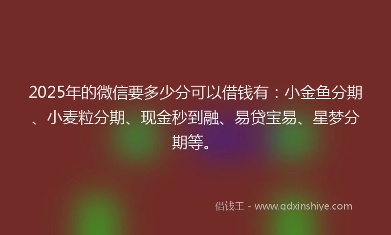 2025年的微信要多少分可以借钱有：小金鱼分期、小麦粒分期、现金秒到融、易贷宝易、星梦分期等。