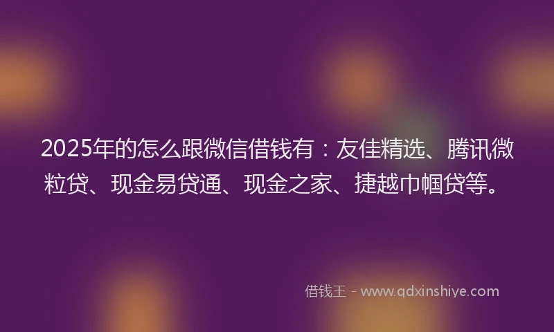 2025年的怎么跟微信借钱有：友佳精选、腾讯微粒贷、现金易贷通、现金之家、捷越巾帼贷等。