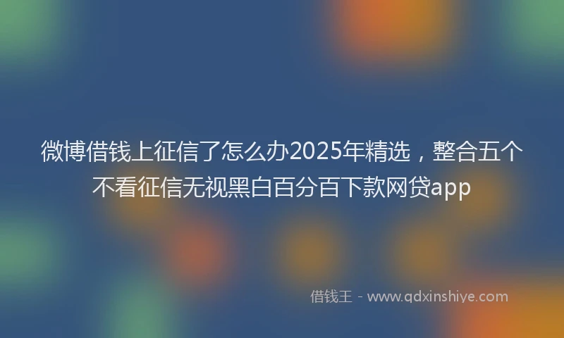 微博借钱上征信了怎么办2025年精选，整合五个不看征信无视黑白百分百下款网贷app