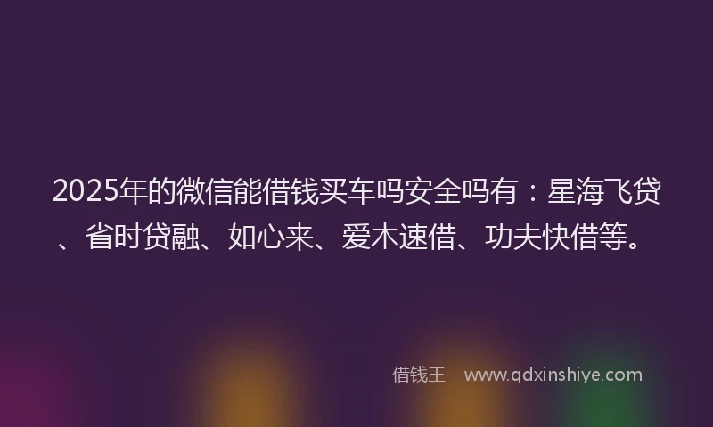 2025年的微信能借钱买车吗安全吗有：星海飞贷、省时贷融、如心来、爱木速借、功夫快借等。