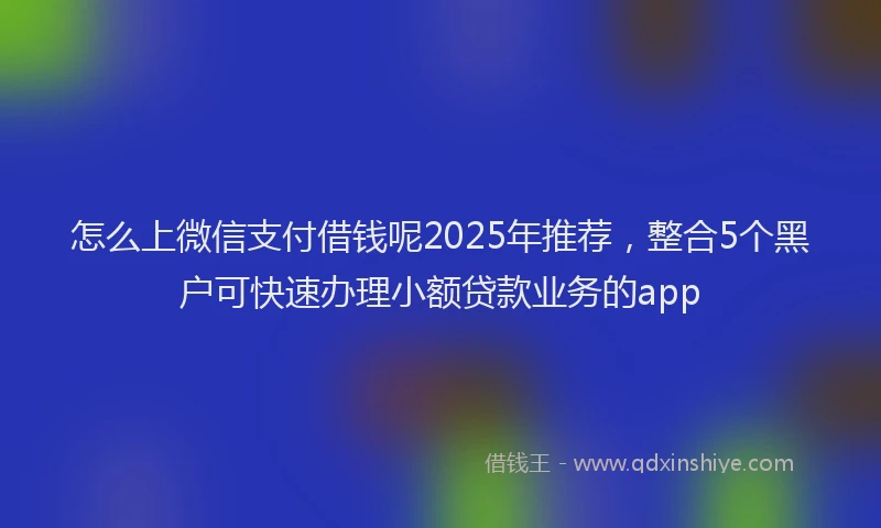 怎么上微信支付借钱呢2025年推荐，整合5个黑户可快速办理小额贷款业务的app