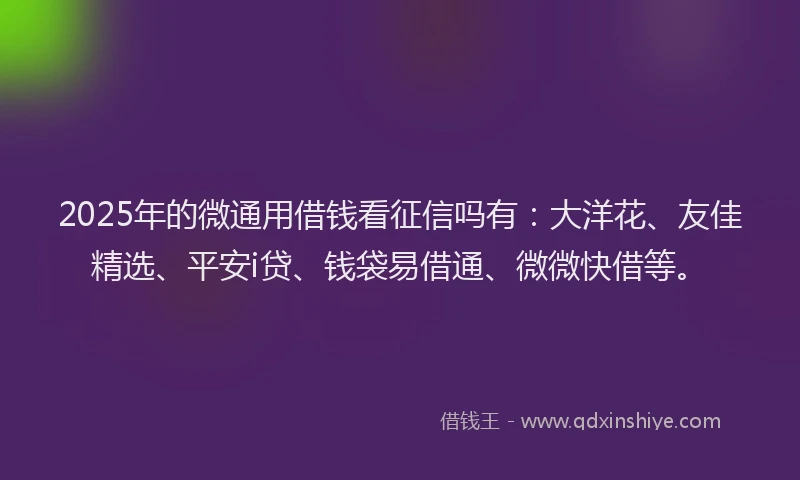 2025年的微通用借钱看征信吗有：大洋花、友佳精选、平安i贷、钱袋易借通、微微快借等。