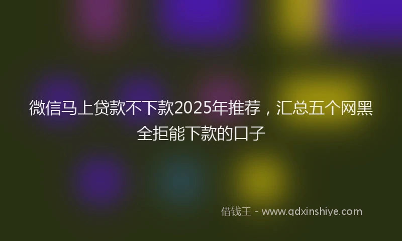 微信马上贷款不下款2025年推荐，汇总五个网黑全拒能下款的口子