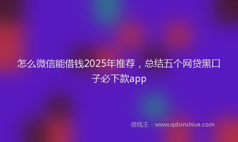 怎么微信能借钱2025年推荐，总结五个网贷黑口子必下款app