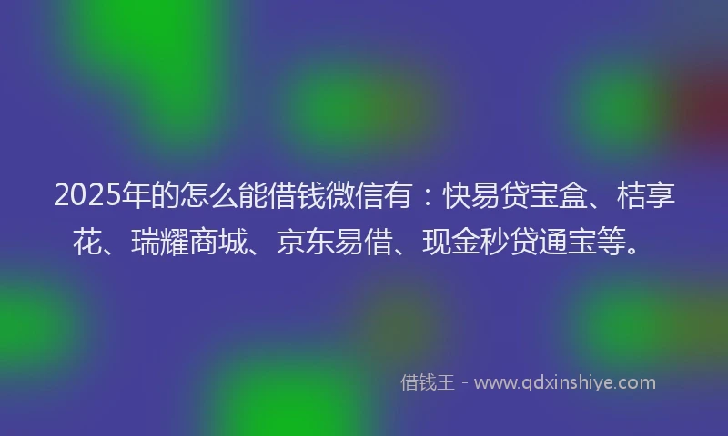 2025年的怎么能借钱微信有：快易贷宝盒、桔享花、瑞耀商城、京东易借、现金秒贷通宝等。
