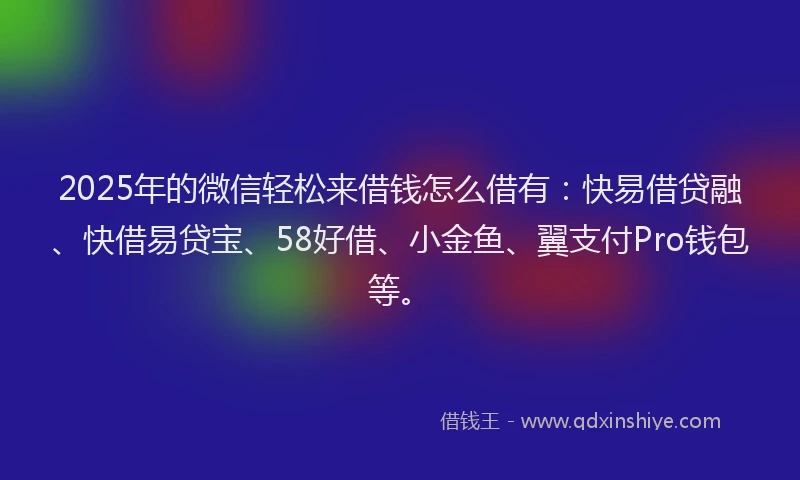2025年的微信轻松来借钱怎么借有：快易借贷融、快借易贷宝、58好借、小金鱼、翼支付Pro钱包等。