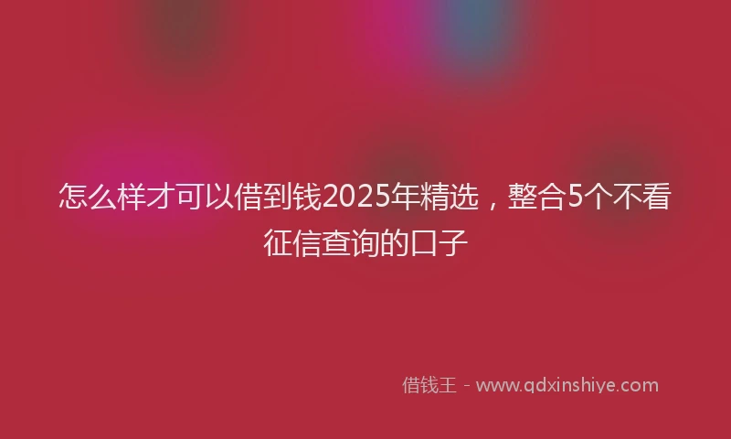 怎么样才可以借到钱2025年精选，整合5个不看征信查询的口子