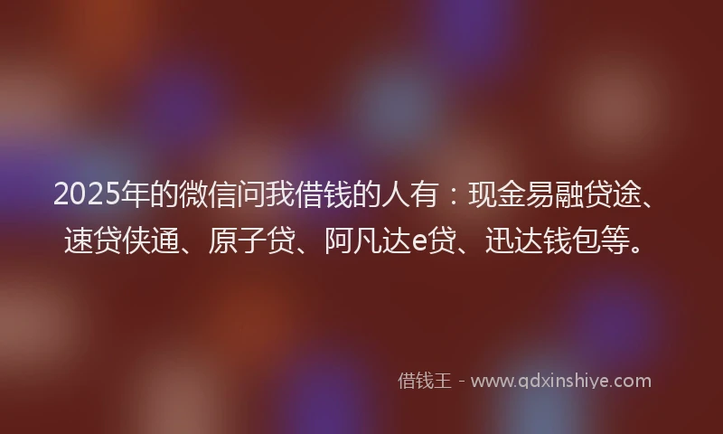 2025年的微信问我借钱的人有：现金易融贷途、速贷侠通、原子贷、阿凡达e贷、迅达钱包等。