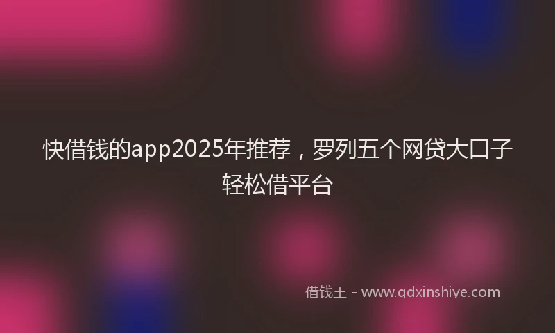 快借钱的app2025年推荐，罗列五个网贷大口子轻松借平台
