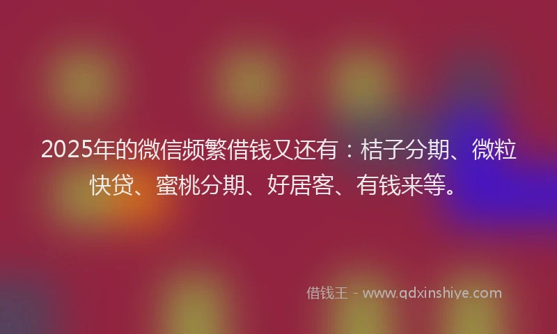 2025年的微信频繁借钱又还有：桔子分期、微粒快贷、蜜桃分期、好居客、有钱来等。