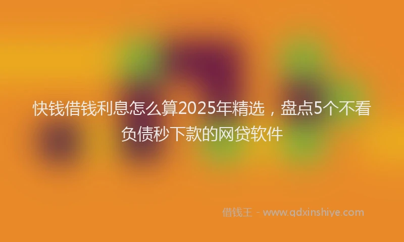 快钱借钱利息怎么算2025年精选，盘点5个不看负债秒下款的网贷软件