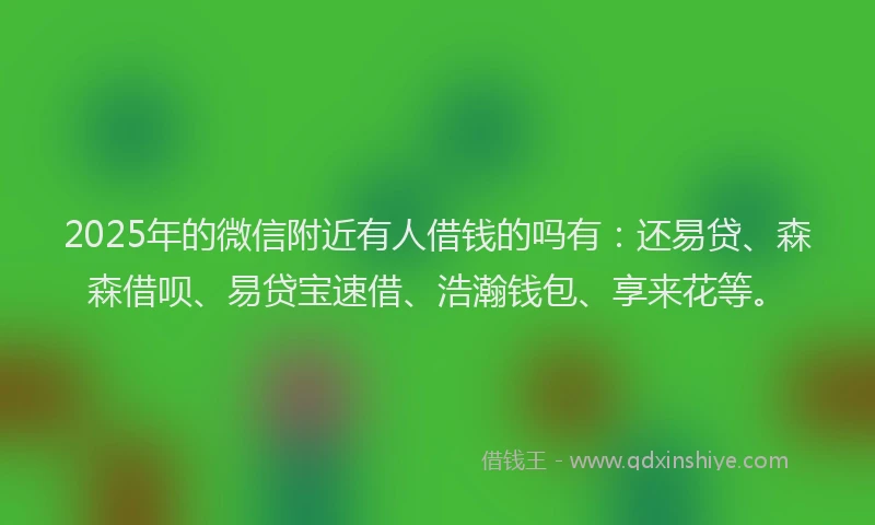 2025年的微信附近有人借钱的吗有：还易贷、森森借呗、易贷宝速借、浩瀚钱包、享来花等。