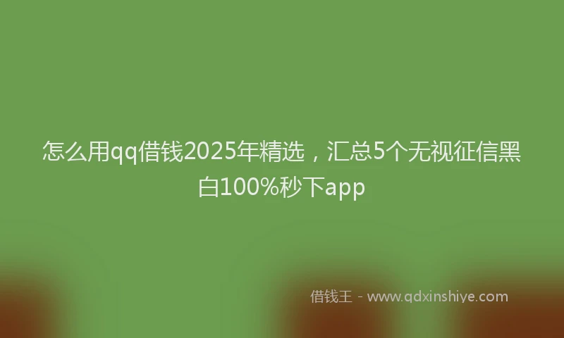 怎么用qq借钱2025年精选，汇总5个无视征信黑白100%秒下app