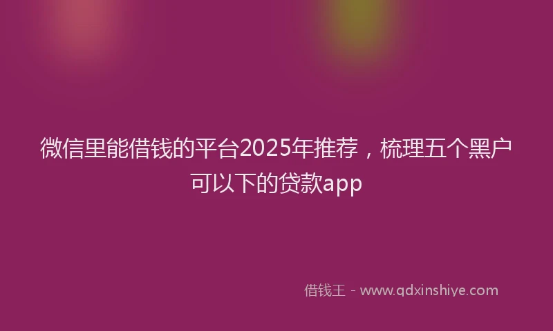 微信里能借钱的平台2025年推荐，梳理五个黑户可以下的贷款app
